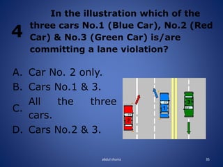 abdul shumz 35
4
In the illustration which of the
three cars No.1 (Blue Car), No.2 (Red
Car) & No.3 (Green Car) is/are
committing a lane violation?
A. Car No. 2 only.
B. Cars No.1 & 3.
C.
All the three
cars.
D. Cars No.2 & 3.
 