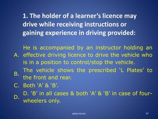 abdul shumz 37
1. The holder of a learner’s licence may
drive while receiving instructions or
gaining experience in driving provided:
A.
He is accompanied by an instructor holding an
effective driving licence to drive the vehicle who
is in a position to control/stop the vehicle.
B.
The vehicle shows the prescribed ‘L Plates’ to
the front and rear.
C. Both ‘A’ & ‘B’.
D.
D. ‘B’ in all cases & both ‘A’ & ‘B’ in case of four-
wheelers only.
 