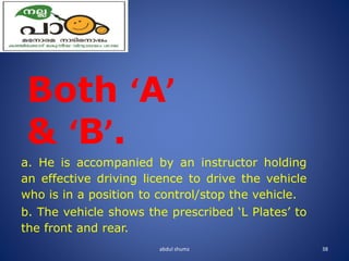 abdul shumz 38
Both ‘A’
& ‘B’.
a. He is accompanied by an instructor holding
an effective driving licence to drive the vehicle
who is in a position to control/stop the vehicle.
b. The vehicle shows the prescribed ‘L Plates’ to
the front and rear.
 