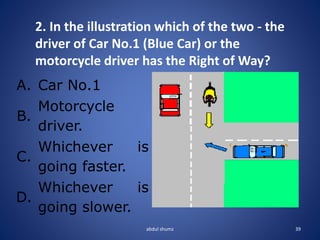 abdul shumz 39
2. In the illustration which of the two - the
driver of Car No.1 (Blue Car) or the
motorcycle driver has the Right of Way?
A. Car No.1
B.
Motorcycle
driver.
C.
Whichever is
going faster.
D.
Whichever is
going slower.
 