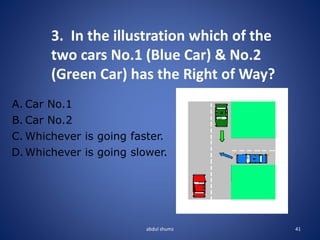 abdul shumz 41
3. In the illustration which of the
two cars No.1 (Blue Car) & No.2
(Green Car) has the Right of Way?
A. Car No.1
B. Car No.2
C. Whichever is going faster.
D. Whichever is going slower.
 