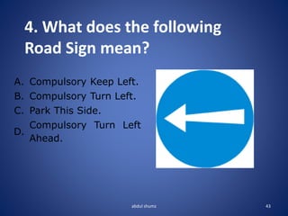 abdul shumz 43
4. What does the following
Road Sign mean?
A. Compulsory Keep Left.
B. Compulsory Turn Left.
C. Park This Side.
D.
Compulsory Turn Left
Ahead.
 
