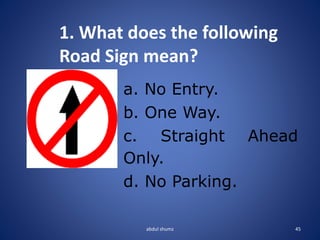 abdul shumz 45
1. What does the following
Road Sign mean?
a. No Entry.
b. One Way.
c. Straight Ahead
Only.
d. No Parking.
 