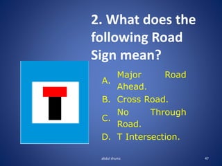 abdul shumz 47
2. What does the
following Road
Sign mean?
A.
Major Road
Ahead.
B. Cross Road.
C.
No Through
Road.
D. T Intersection.
 