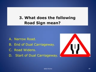 abdul shumz 49
3. What does the following
Road Sign mean?
A. Narrow Road.
B. End of Dual Carriageway.
C. Road Widens.
D. Start of Dual Carriageway.
 