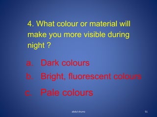 abdul shumz 51
4. What colour or material will
make you more visible during
night ?
a. Dark colours
b. Bright, fluorescent colours
c. Pale colours
 
