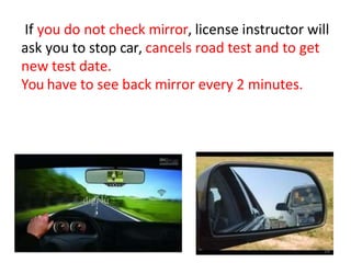 If you do not check mirror, license instructor will
ask you to stop car, cancels road test and to get
new test date.
You have to see back mirror every 2 minutes.
18
 
