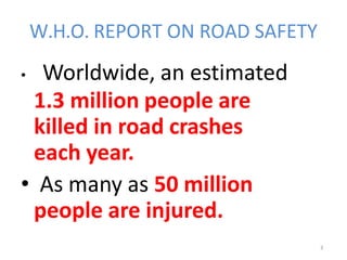 3
W.H.O. REPORT ON ROAD SAFETY
• Worldwide, an estimated
1.3 million people are
killed in road crashes
each year.
• As many as 50 million
people are injured.
 