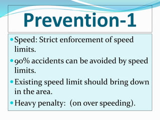 Prevention-1
Speed: Strict enforcement of speed
limits.
90% accidents can be avoided by speed
limits.
Existing speed limit should bring down
in the area.
Heavy penalty: (on over speeding).
 