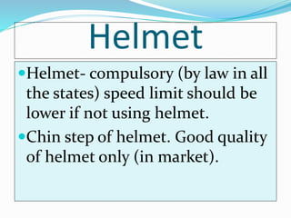 Helmet
Helmet- compulsory (by law in all
the states) speed limit should be
lower if not using helmet.
Chin step of helmet. Good quality
of helmet only (in market).
 