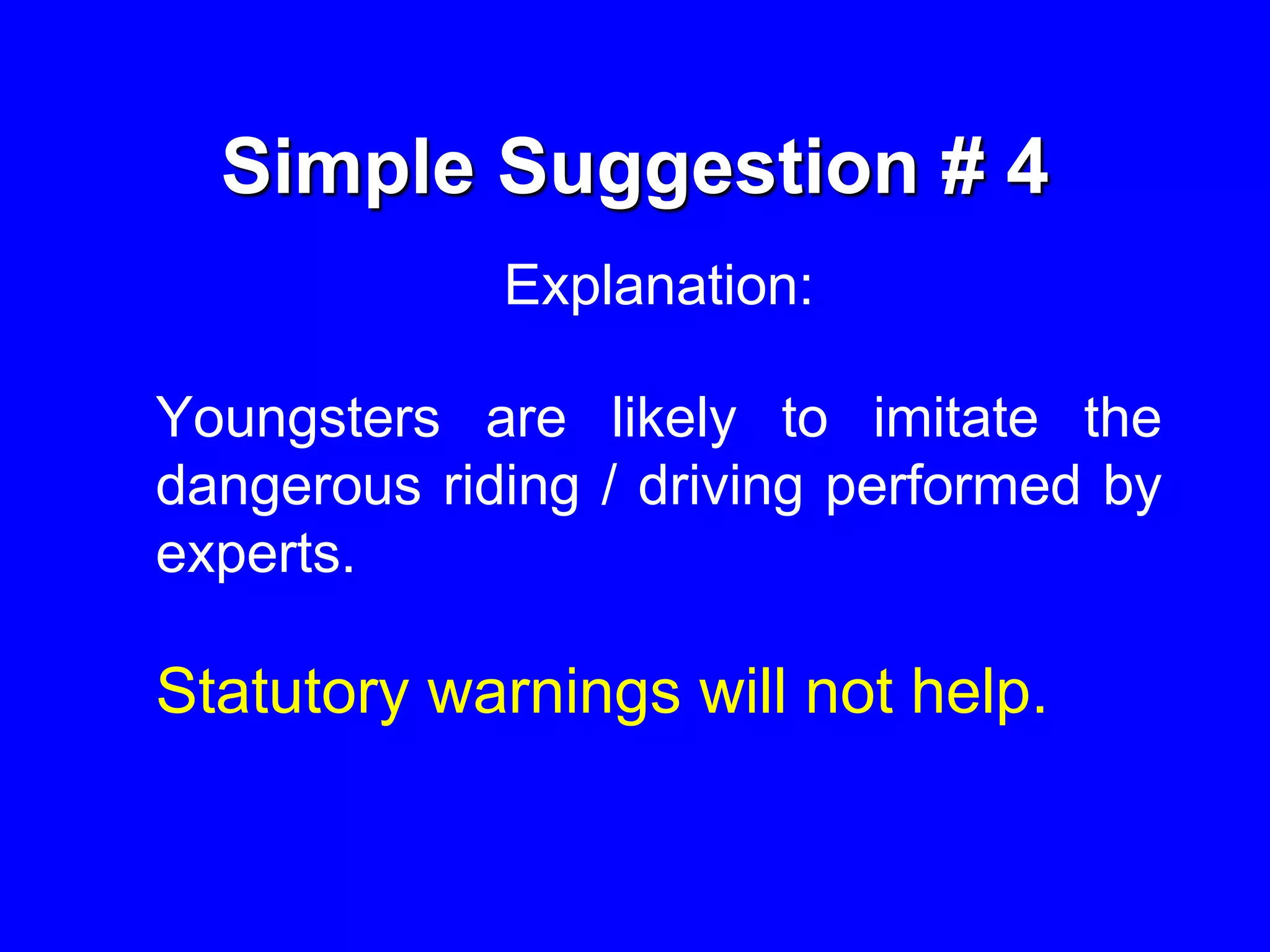 Simple Suggestion # 4
Explanation:
Youngsters are likely to imitate the
dangerous riding / driving performed by
experts.
Statutory warnings will not help.
 