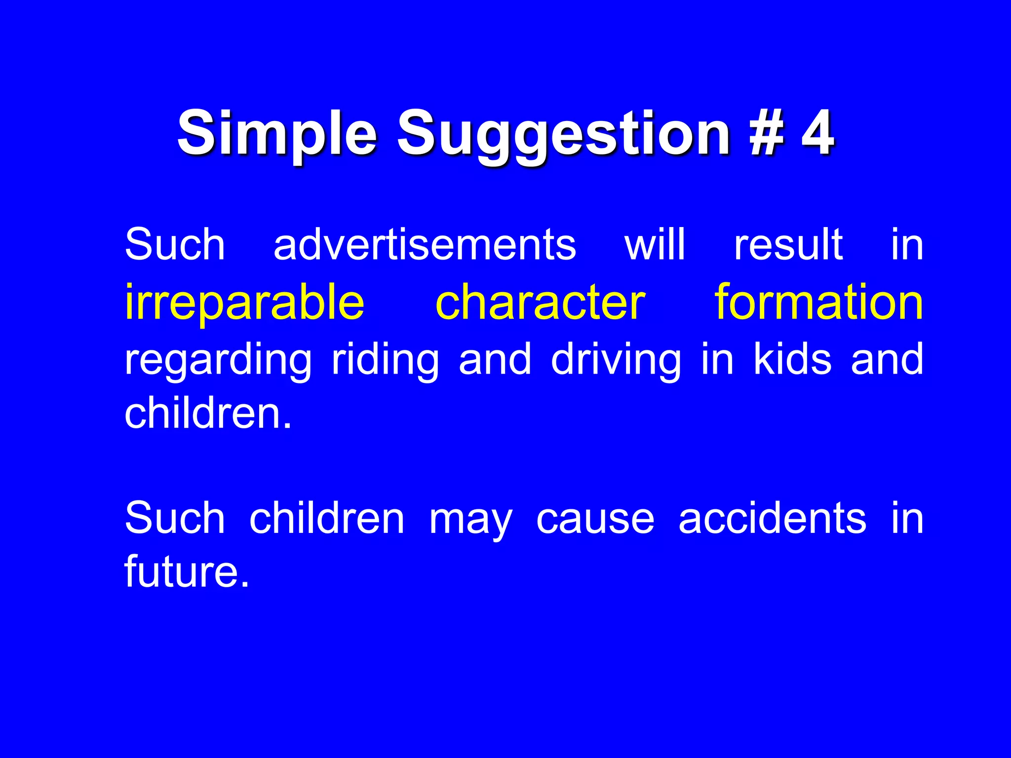 Simple Suggestion # 4
Such advertisements will result in
irreparable character formation
regarding riding and driving in kids and
children.
Such children may cause accidents in
future.
 