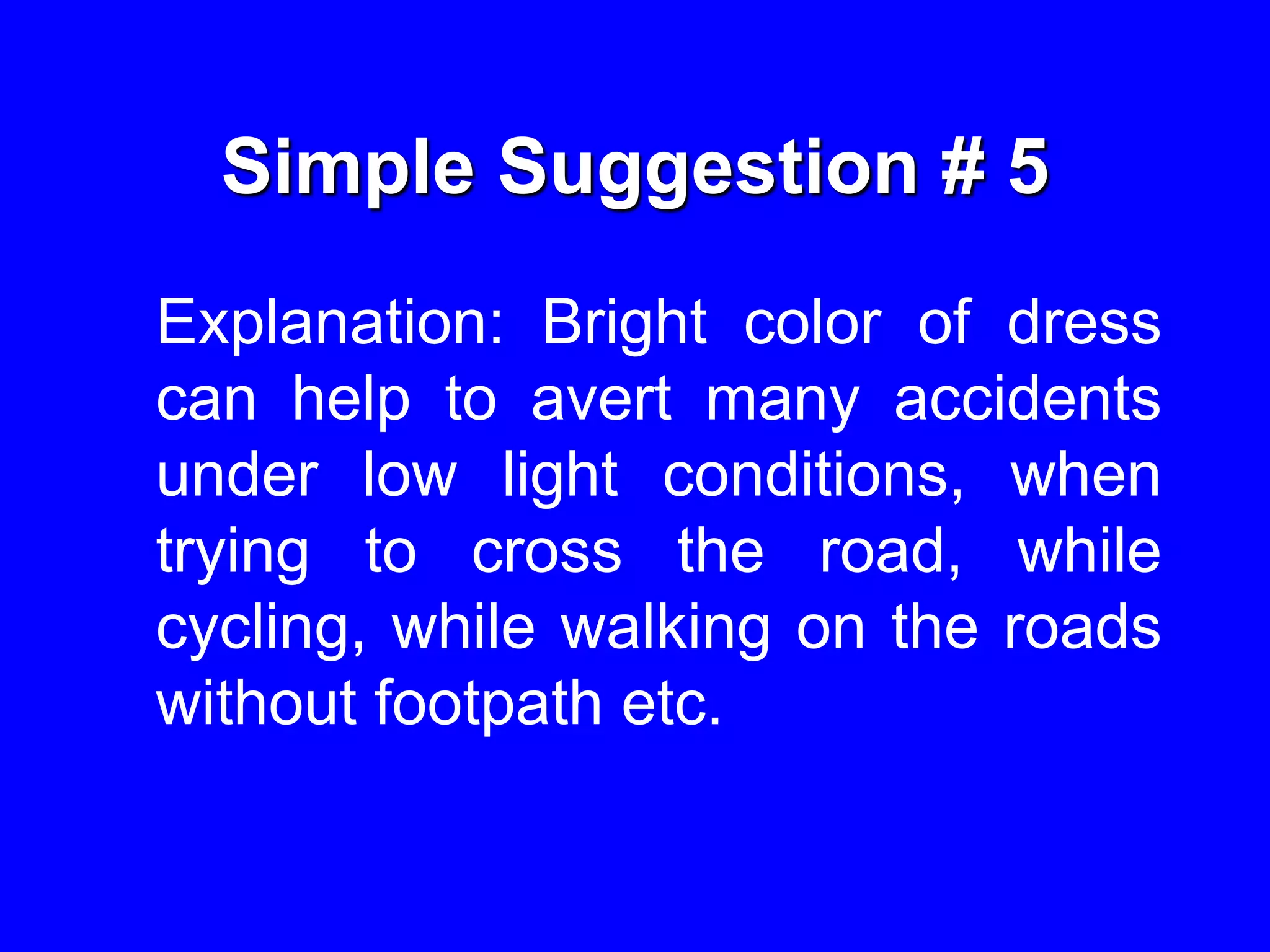Simple Suggestion # 5
Explanation: Bright color of dress
can help to avert many accidents
under low light conditions, when
trying to cross the road, while
cycling, while walking on the roads
without footpath etc.
 