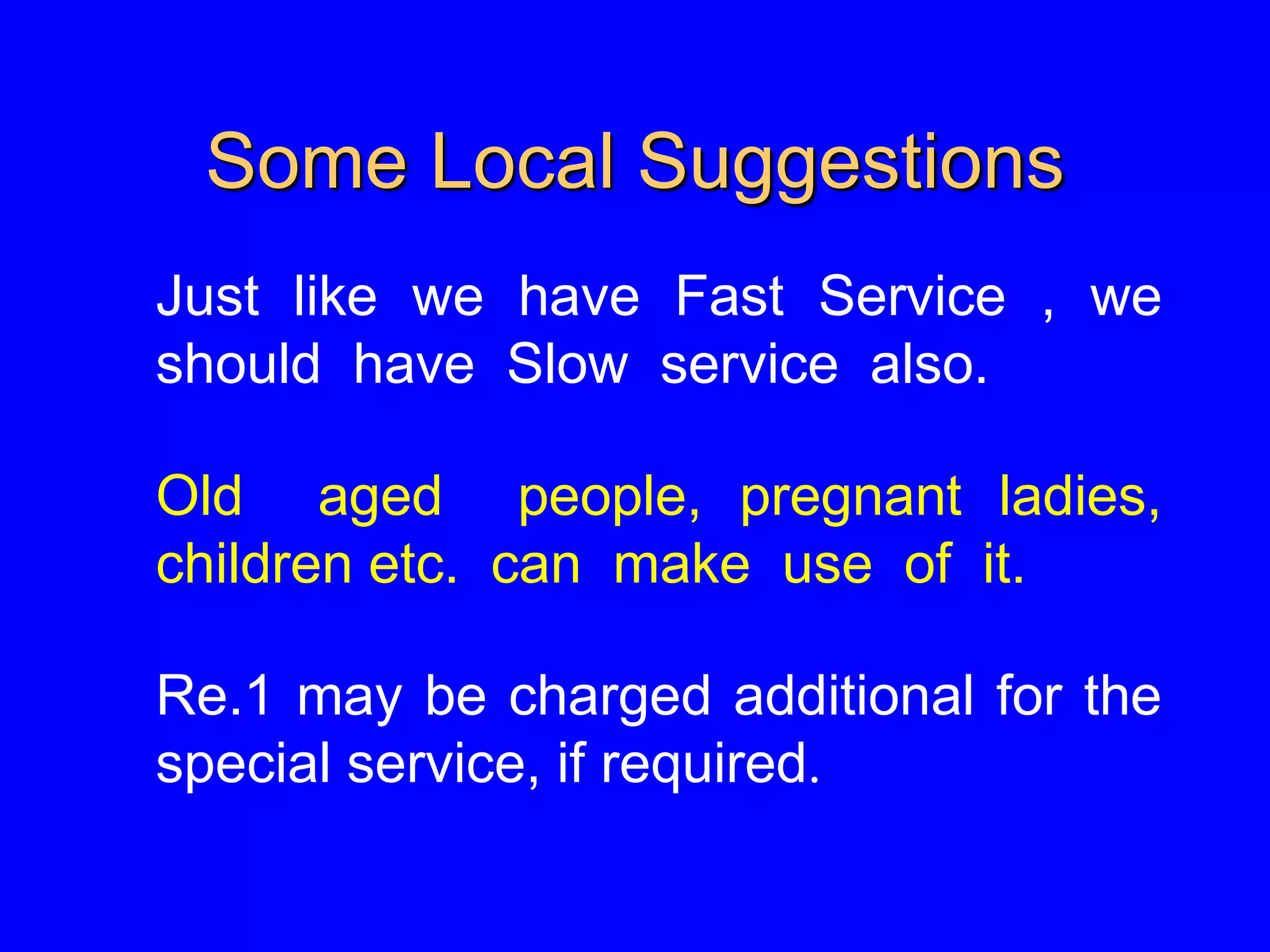 Some Local Suggestions
Just like we have Fast Service , we
should have Slow service also.
Old aged people, pregnant ladies,
children etc. can make use of it.
Re.1 may be charged additional for the
special service, if required.
 
