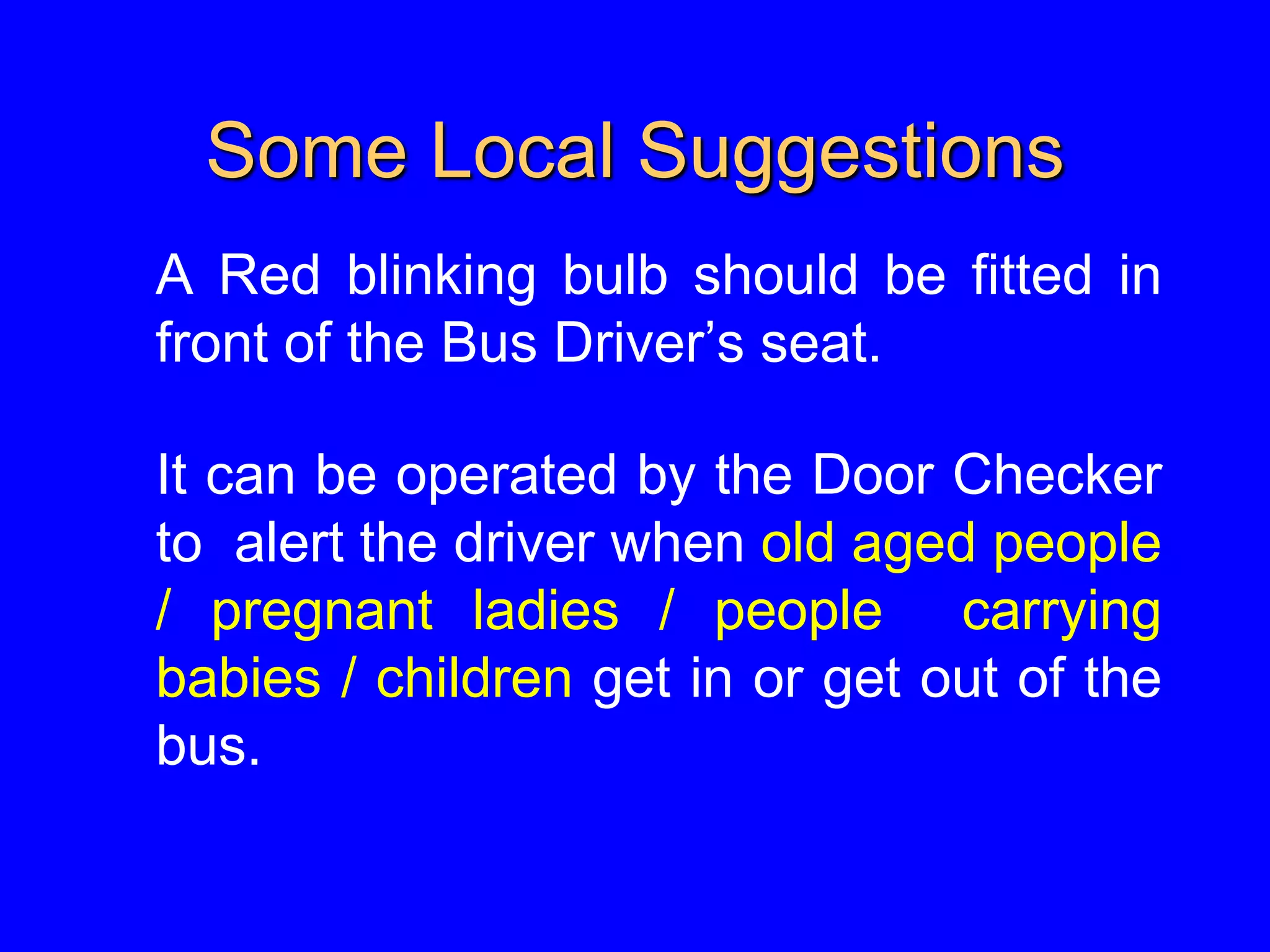 Some Local Suggestions
A Red blinking bulb should be fitted in
front of the Bus Driver’s seat.
It can be operated by the Door Checker
to alert the driver when old aged people
/ pregnant ladies / people carrying
babies / children get in or get out of the
bus.
 