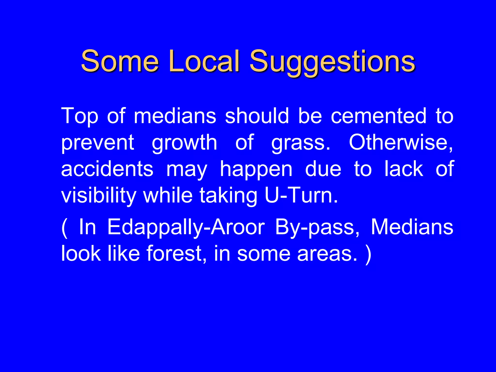 Some Local Suggestions
Top of medians should be cemented to
prevent growth of grass. Otherwise,
accidents may happen due to lack of
visibility while taking U-Turn.
( In Edappally-Aroor By-pass, Medians
look like forest, in some areas. )
 