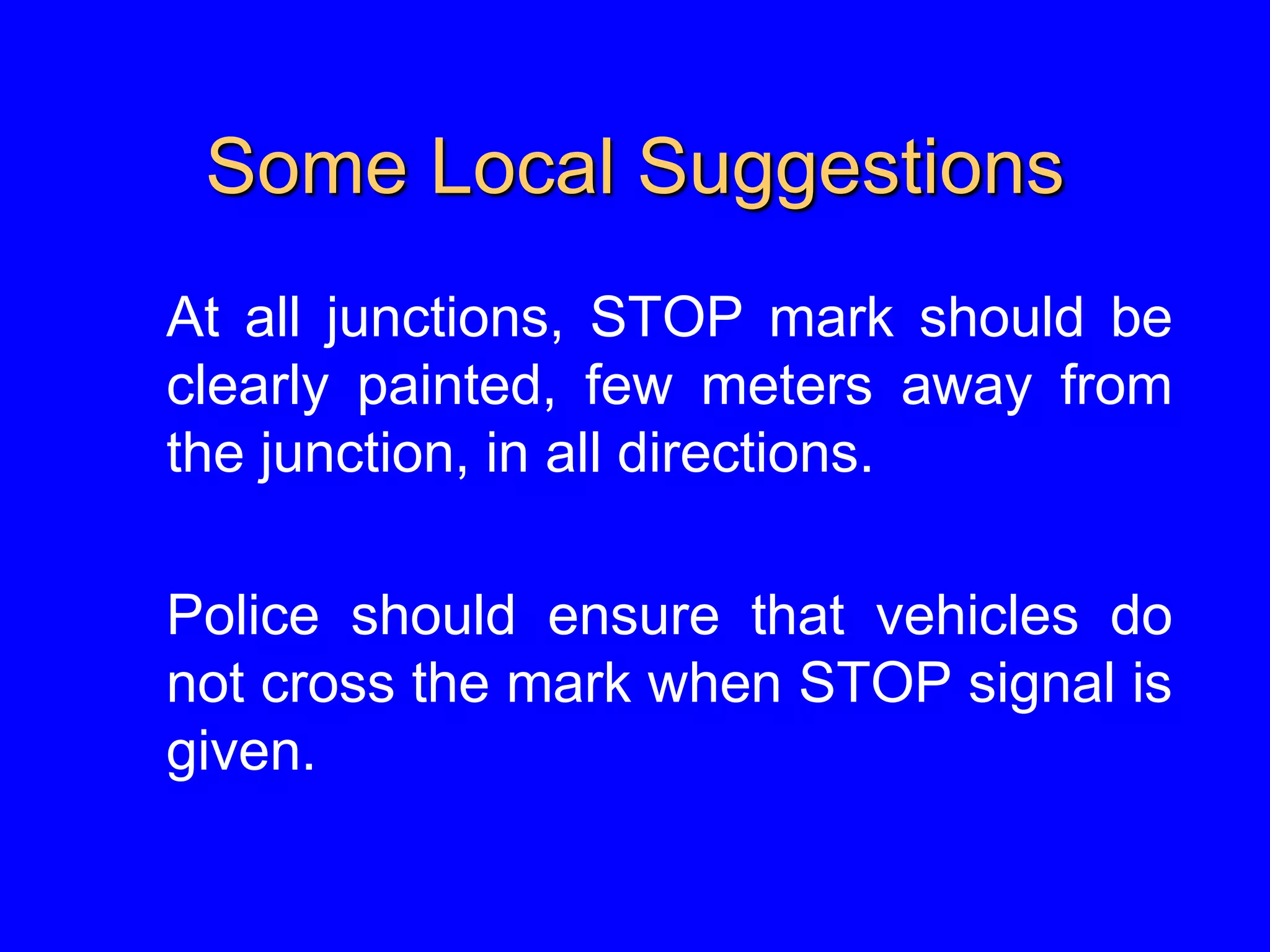 Some Local Suggestions
At all junctions, STOP mark should be
clearly painted, few meters away from
the junction, in all directions.
Police should ensure that vehicles do
not cross the mark when STOP signal is
given.
 