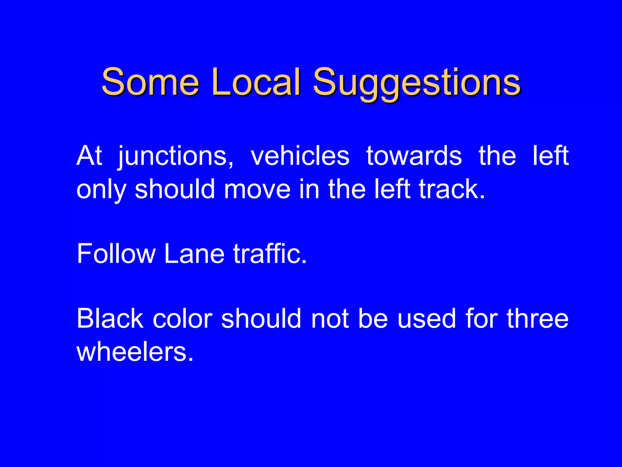 Some Local Suggestions
At junctions, vehicles towards the left
only should move in the left track.
Follow Lane traffic.
Black color should not be used for three
wheelers.
 