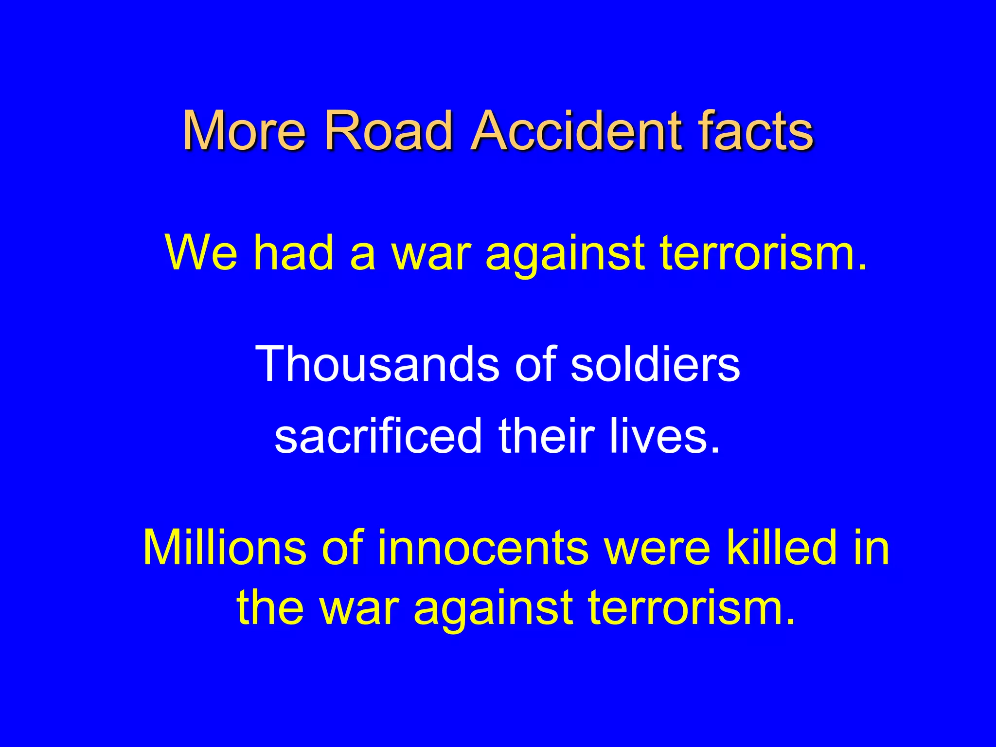 More Road Accident facts
We had a war against terrorism.
Thousands of soldiers
sacrificed their lives.
Millions of innocents were killed in
the war against terrorism.
 