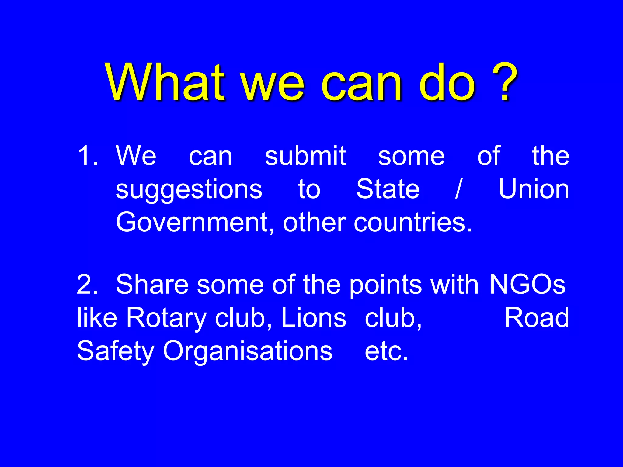 What we can do ?
1. We can submit some of the
suggestions to State / Union
Government, other countries.
2. Share some of the points with NGOs
like Rotary club, Lions club, Road
Safety Organisations etc.
 
