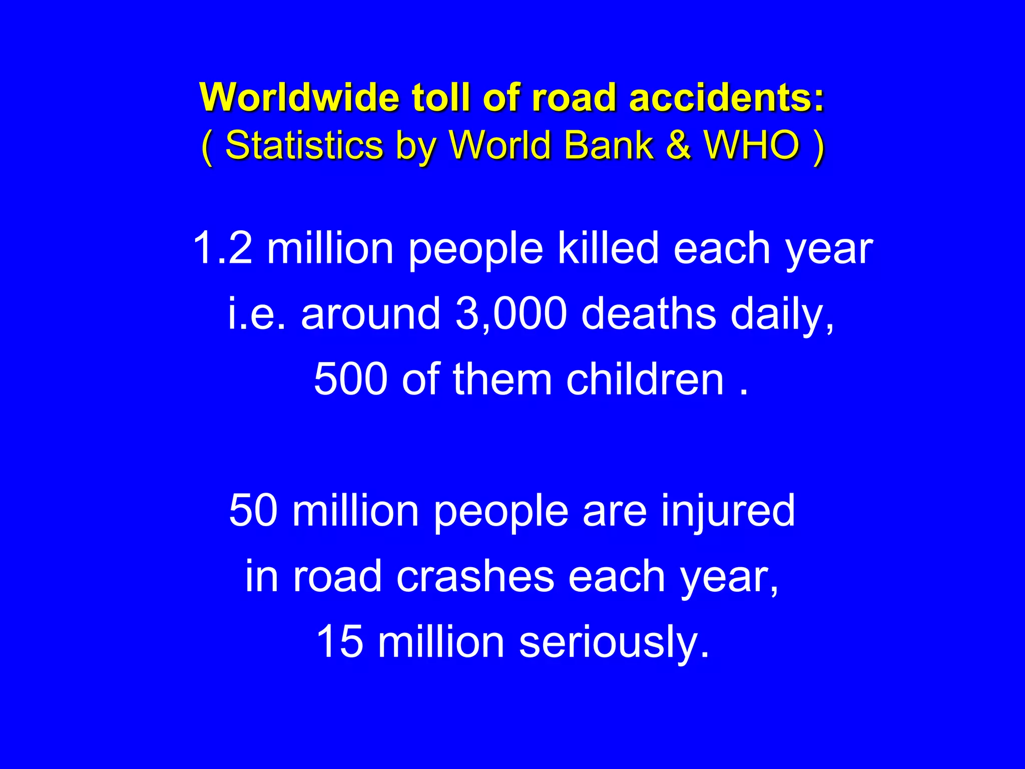 Worldwide toll of road accidents:
( Statistics by World Bank & WHO )
1.2 million people killed each year
i.e. around 3,000 deaths daily,
500 of them children .
50 million people are injured
in road crashes each year,
15 million seriously.
 