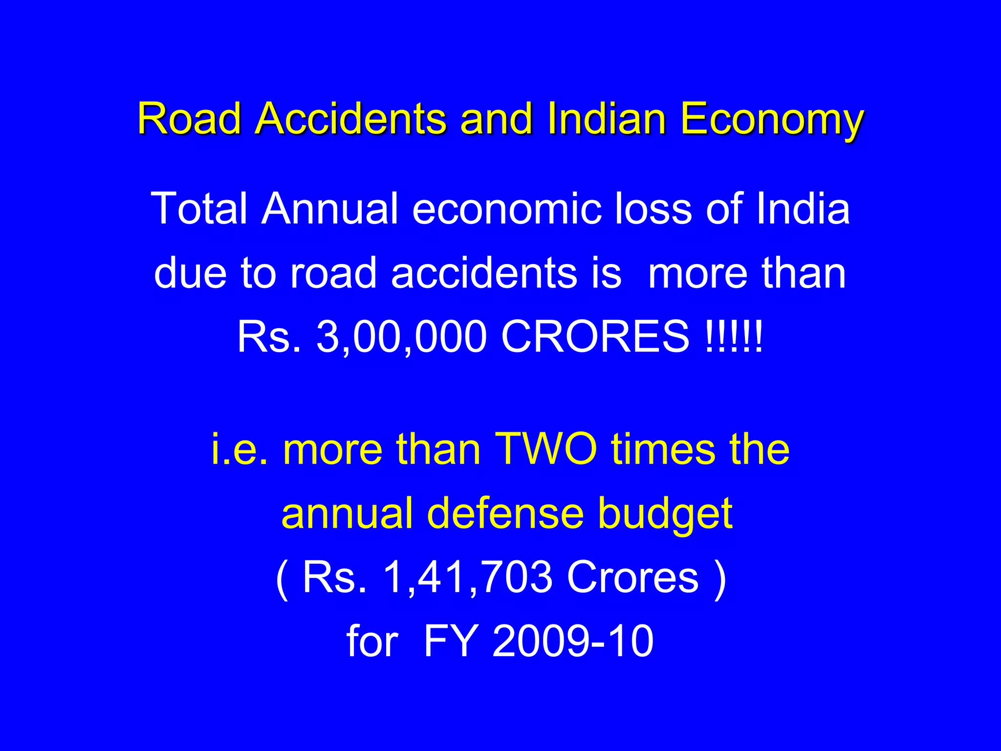 Road Accidents and Indian Economy
Total Annual economic loss of India
due to road accidents is more than
Rs. 3,00,000 CRORES !!!!!
i.e. more than TWO times the
annual defense budget
( Rs. 1,41,703 Crores )
for FY 2009-10
 