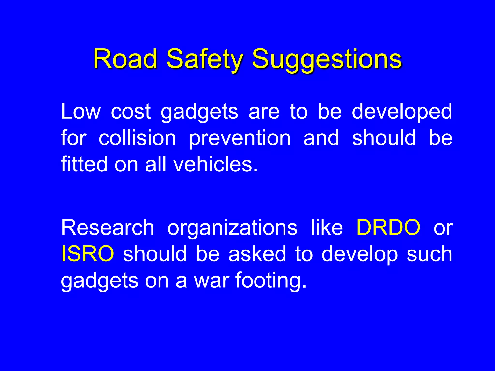 Road Safety Suggestions
Low cost gadgets are to be developed
for collision prevention and should be
fitted on all vehicles.
Research organizations like DRDO or
ISRO should be asked to develop such
gadgets on a war footing.
 