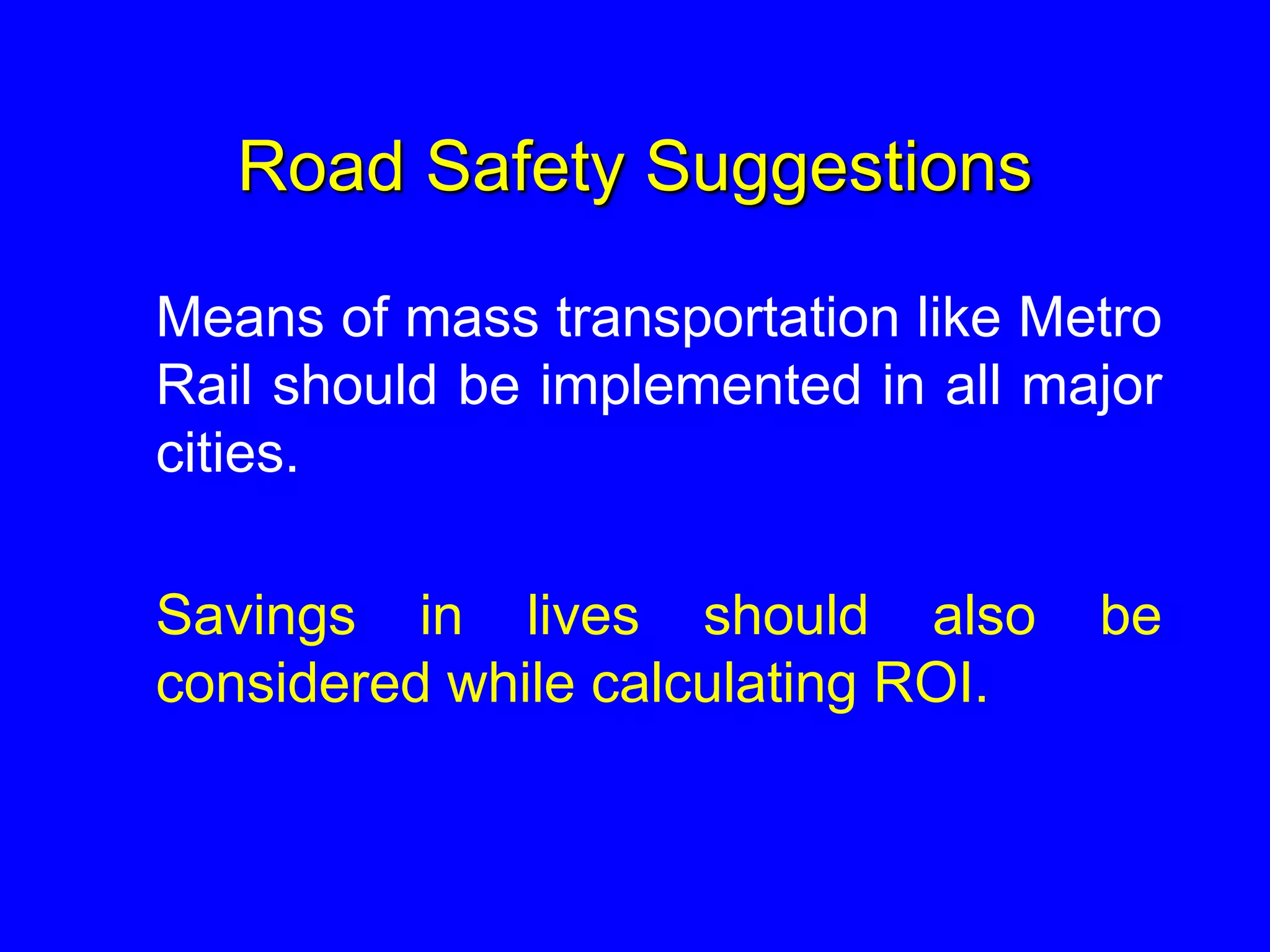 Road Safety Suggestions
Means of mass transportation like Metro
Rail should be implemented in all major
cities.
Savings in lives should also be
considered while calculating ROI.
 