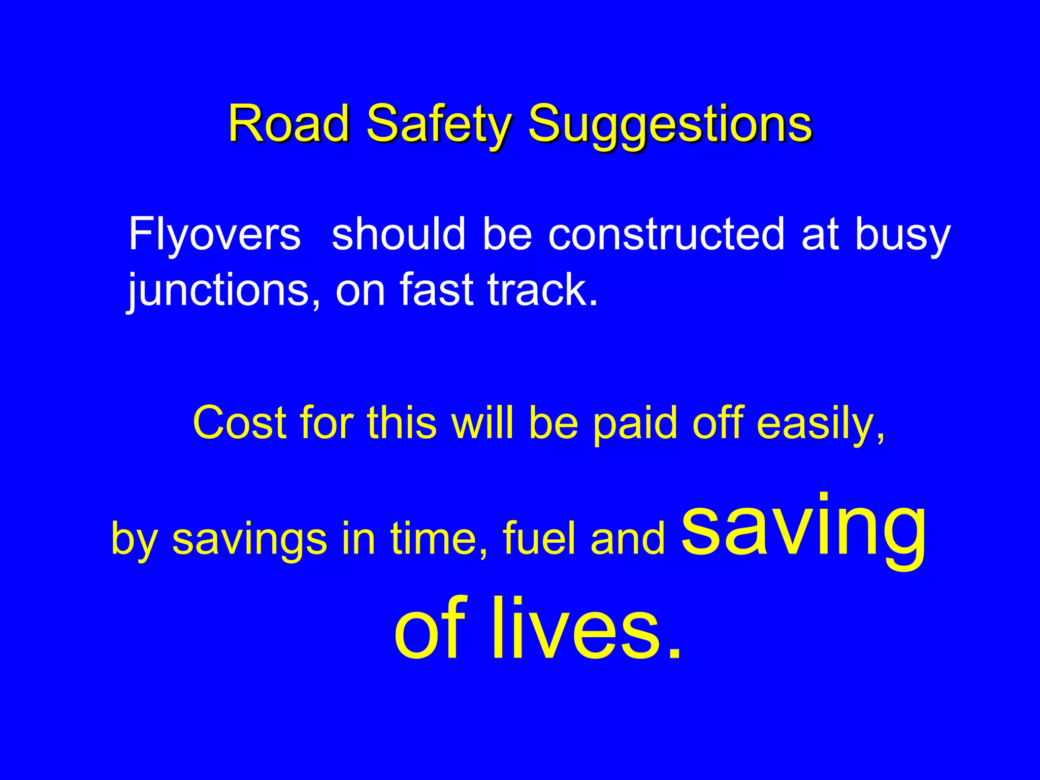 Road Safety Suggestions
Flyovers should be constructed at busy
junctions, on fast track.
Cost for this will be paid off easily,
by savings in time, fuel and saving
of lives.
 