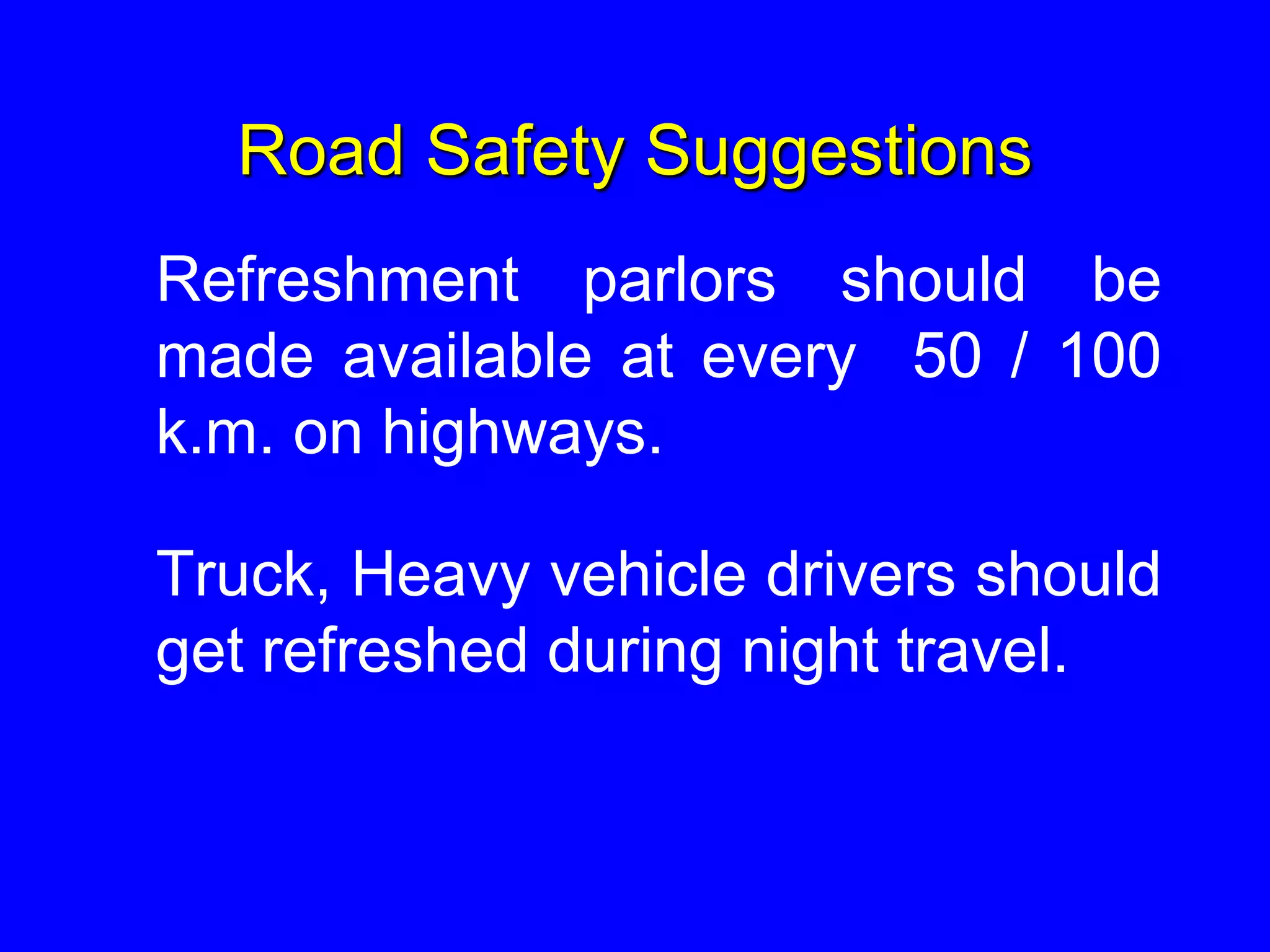 Road Safety Suggestions
Refreshment parlors should be
made available at every 50 / 100
k.m. on highways.
Truck, Heavy vehicle drivers should
get refreshed during night travel.
 