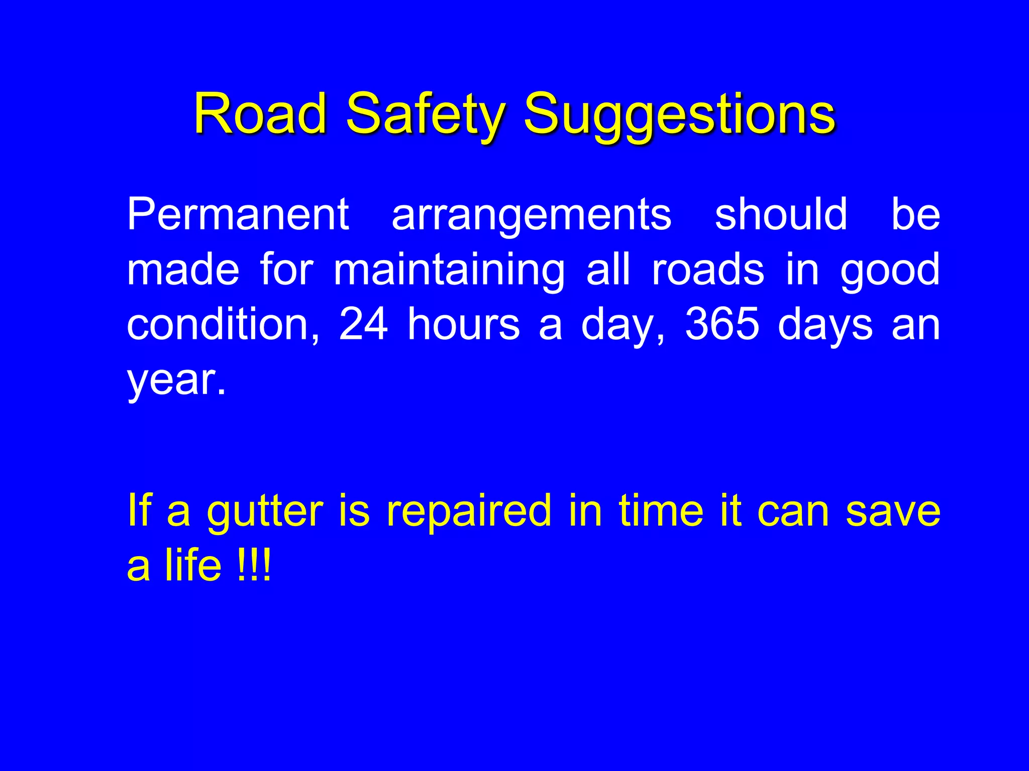Road Safety Suggestions
Permanent arrangements should be
made for maintaining all roads in good
condition, 24 hours a day, 365 days an
year.
If a gutter is repaired in time it can save
a life !!!
 