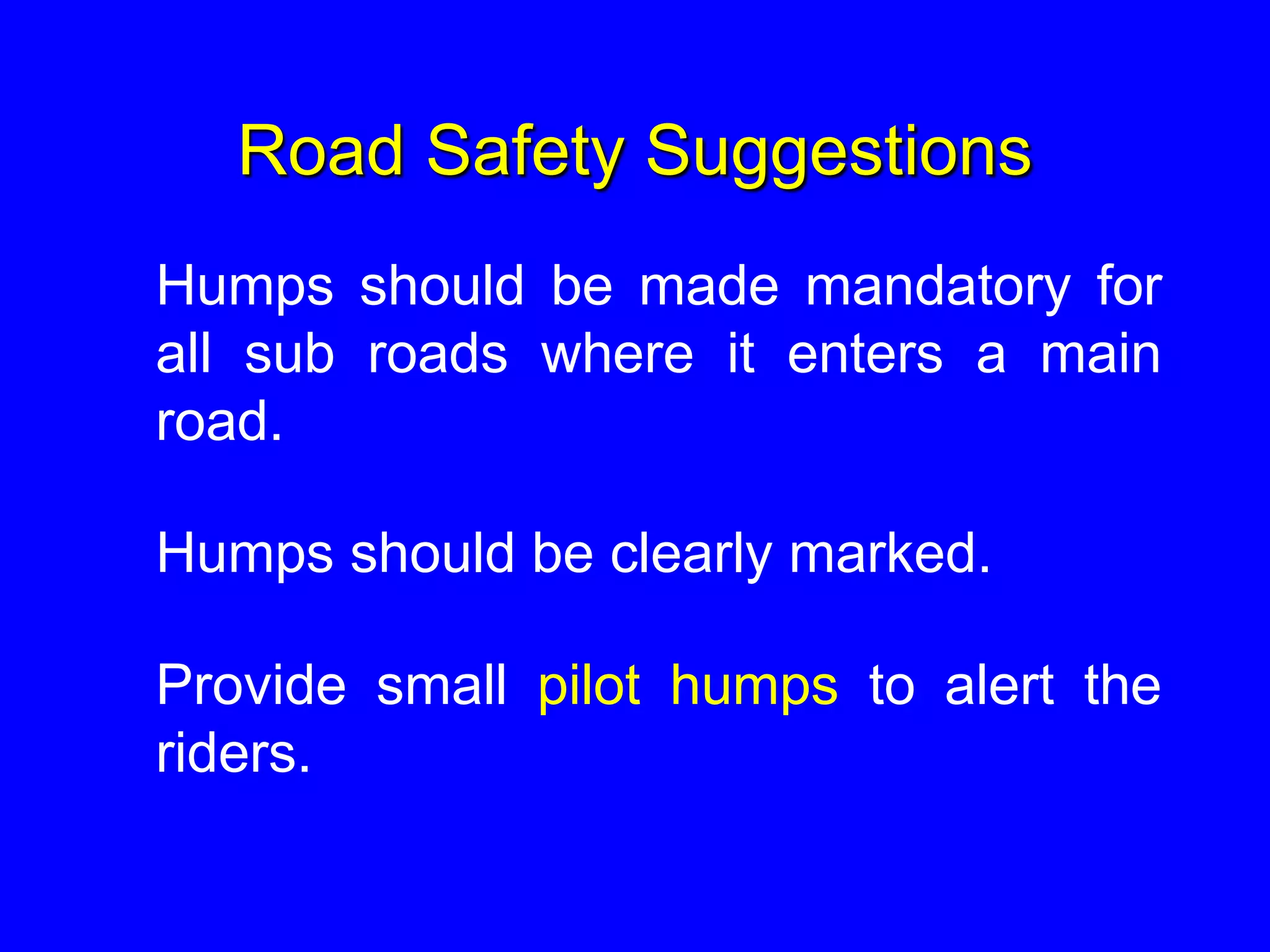 Road Safety Suggestions
Humps should be made mandatory for
all sub roads where it enters a main
road.
Humps should be clearly marked.
Provide small pilot humps to alert the
riders.
 