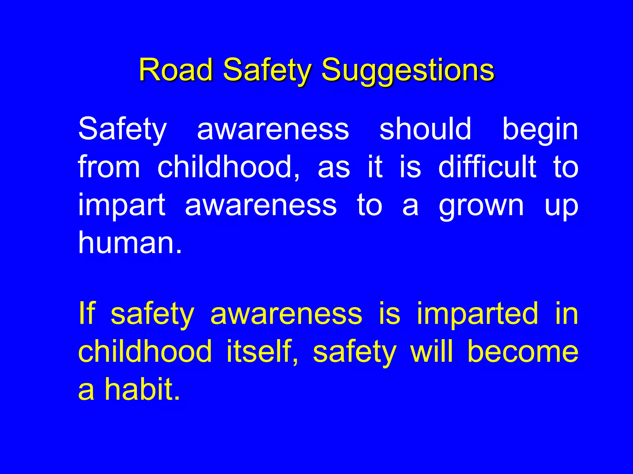 Road Safety Suggestions
Safety awareness should begin
from childhood, as it is difficult to
impart awareness to a grown up
human.
If safety awareness is imparted in
childhood itself, safety will become
a habit.
 