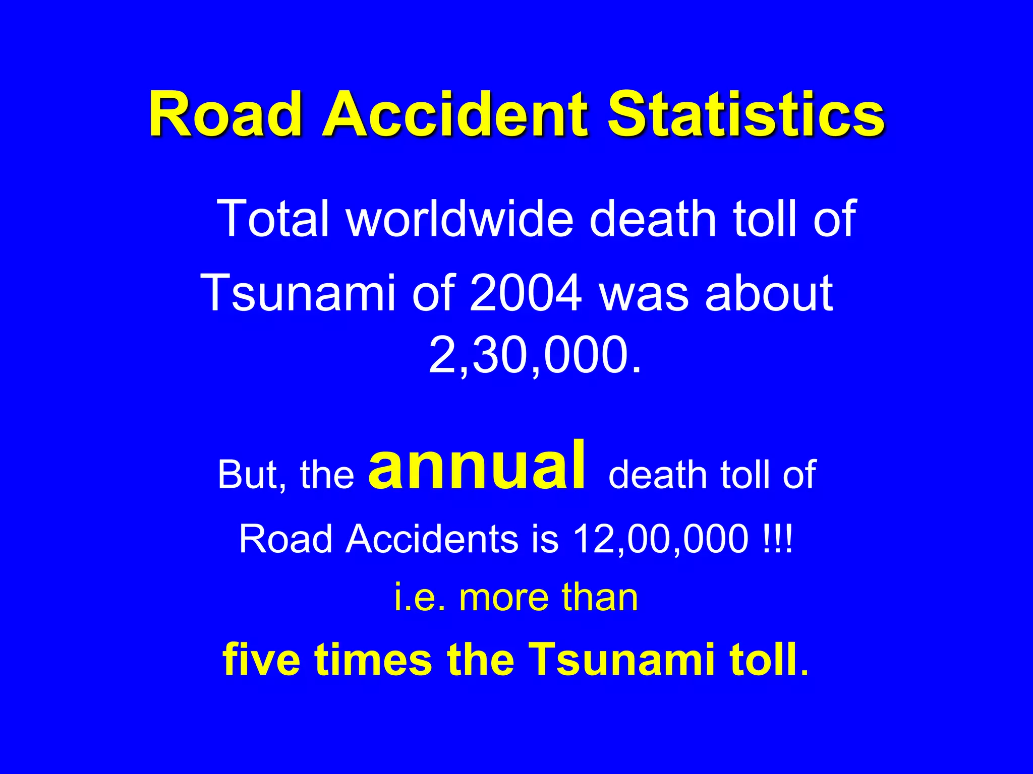 Road Accident Statistics
Total worldwide death toll of
Tsunami of 2004 was about
2,30,000.
But, the annual death toll of
Road Accidents is 12,00,000 !!!
i.e. more than
five times the Tsunami toll.
 