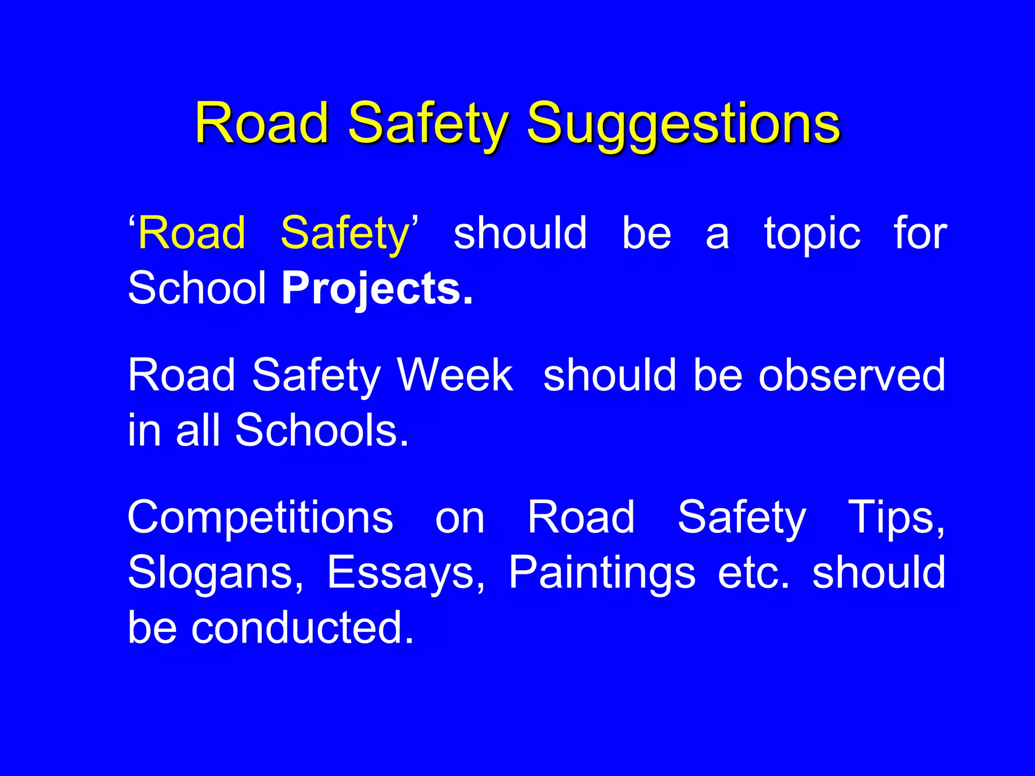 Road Safety Suggestions
‘Road Safety’ should be a topic for
School Projects.
Road Safety Week should be observed
in all Schools.
Competitions on Road Safety Tips,
Slogans, Essays, Paintings etc. should
be conducted.
 