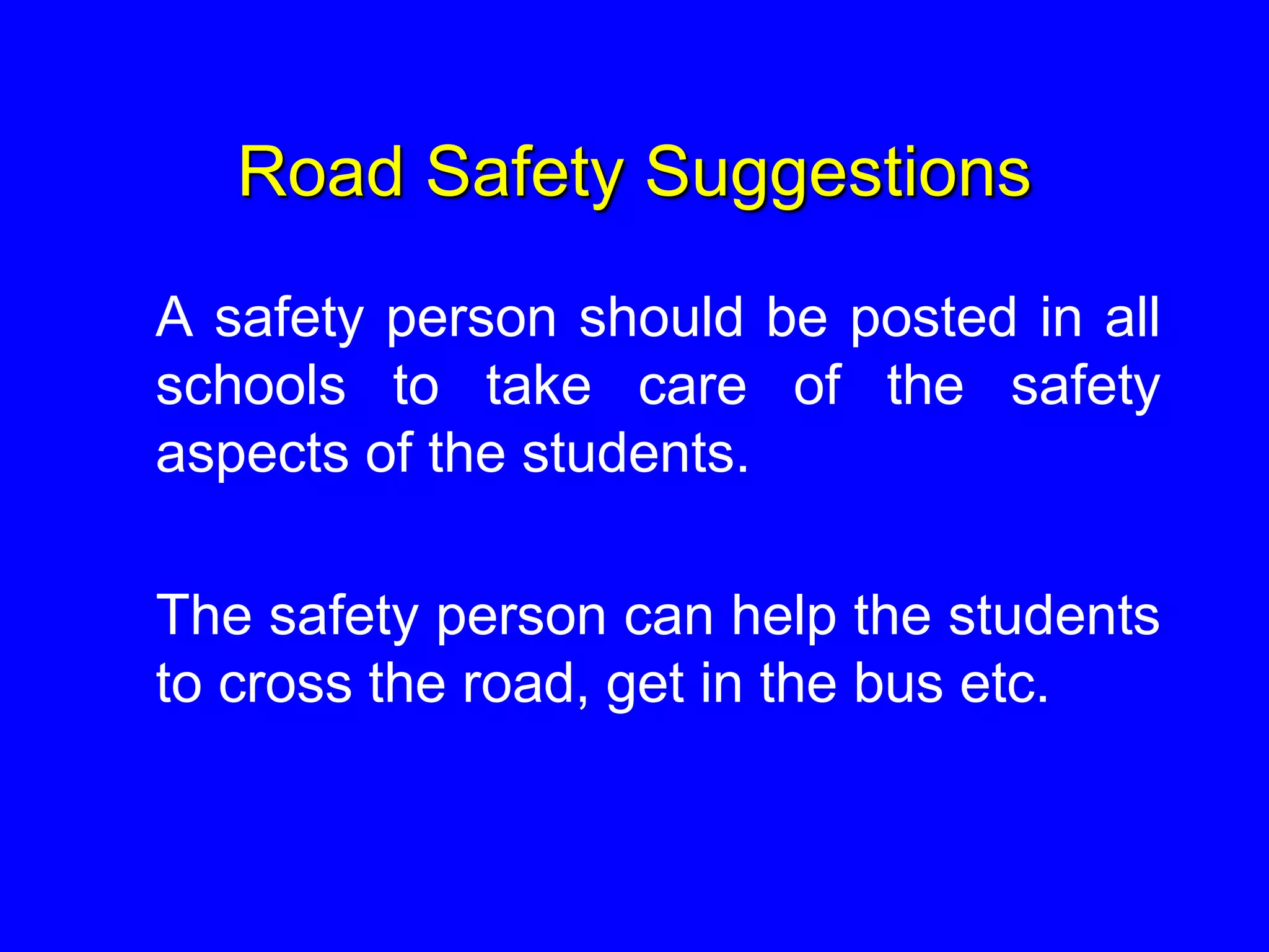 Road Safety Suggestions
A safety person should be posted in all
schools to take care of the safety
aspects of the students.
The safety person can help the students
to cross the road, get in the bus etc.
 