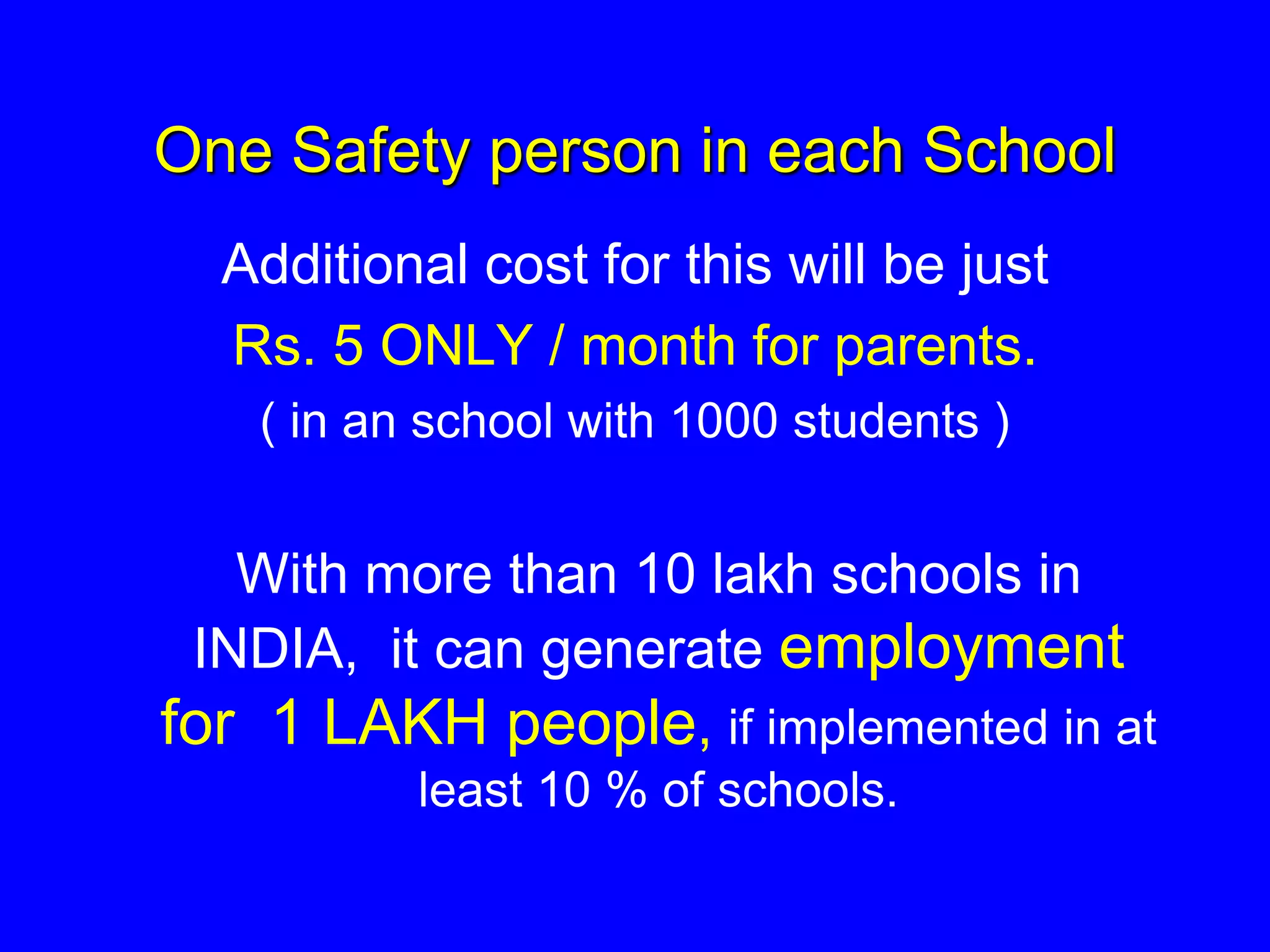 One Safety person in each School
Additional cost for this will be just
Rs. 5 ONLY / month for parents.
( in an school with 1000 students )
With more than 10 lakh schools in
INDIA, it can generate employment
for 1 LAKH people, if implemented in at
least 10 % of schools.
 