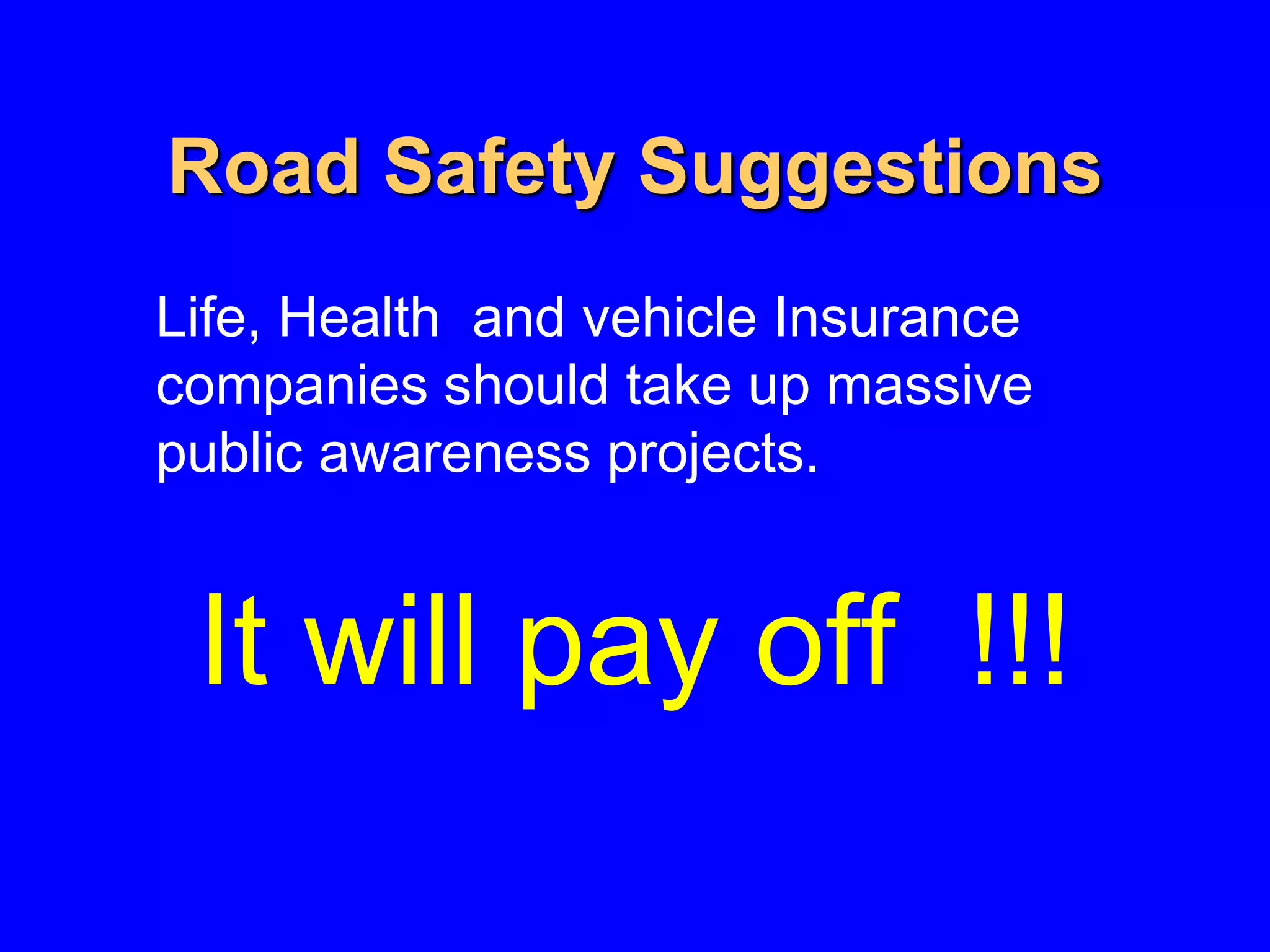 Road Safety Suggestions
Life, Health and vehicle Insurance
companies should take up massive
public awareness projects.
It will pay off !!!
 