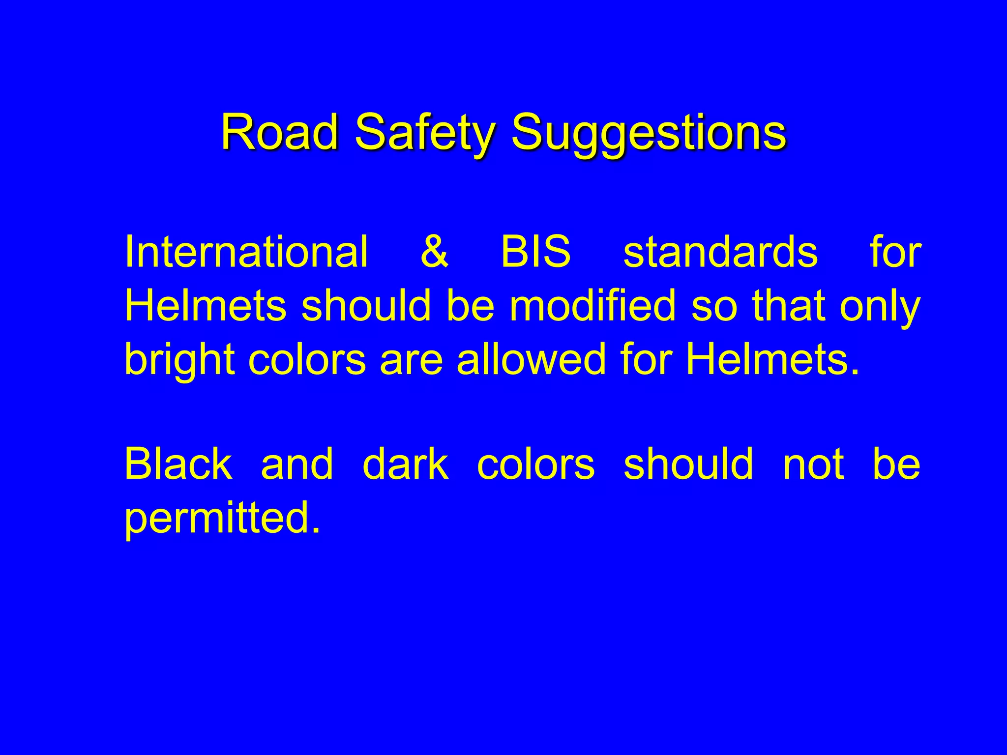 Road Safety Suggestions
International & BIS standards for
Helmets should be modified so that only
bright colors are allowed for Helmets.
Black and dark colors should not be
permitted.
 