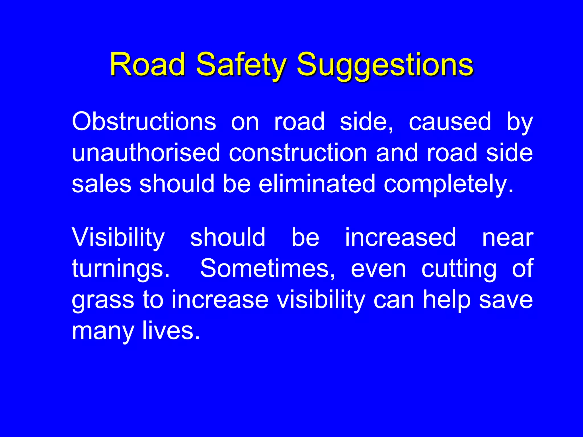 Road Safety Suggestions
Obstructions on road side, caused by
unauthorised construction and road side
sales should be eliminated completely.
Visibility should be increased near
turnings. Sometimes, even cutting of
grass to increase visibility can help save
many lives.
 