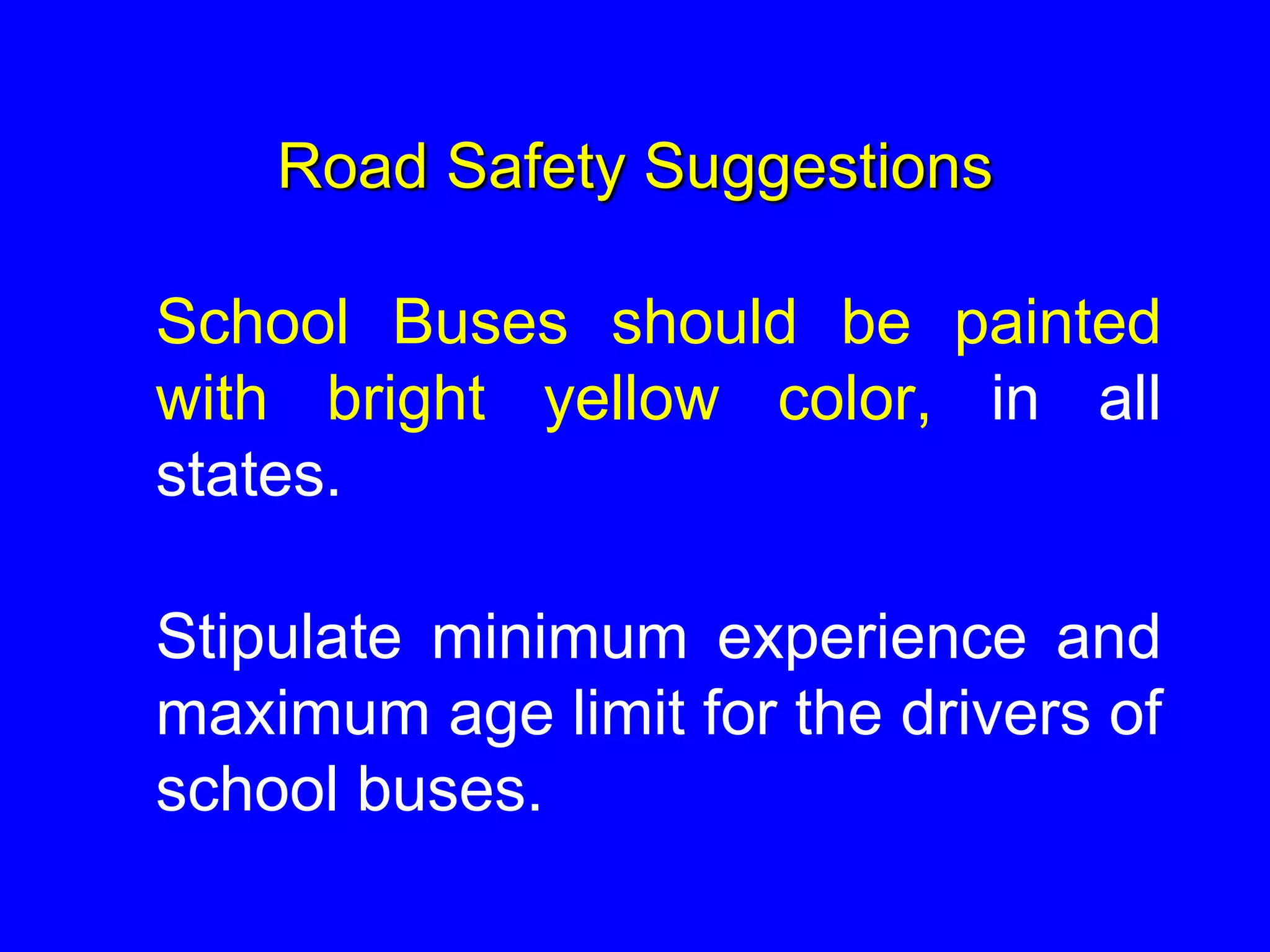 Road Safety Suggestions
School Buses should be painted
with bright yellow color, in all
states.
Stipulate minimum experience and
maximum age limit for the drivers of
school buses.
 