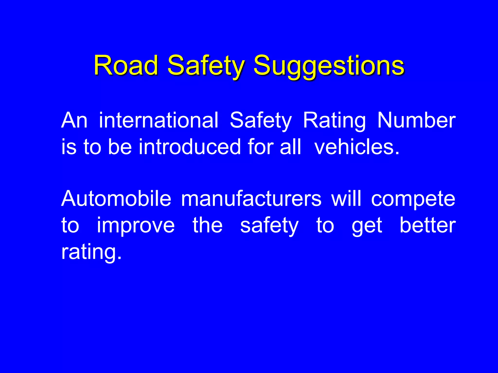 Road Safety Suggestions
An international Safety Rating Number
is to be introduced for all vehicles.
Automobile manufacturers will compete
to improve the safety to get better
rating.
 