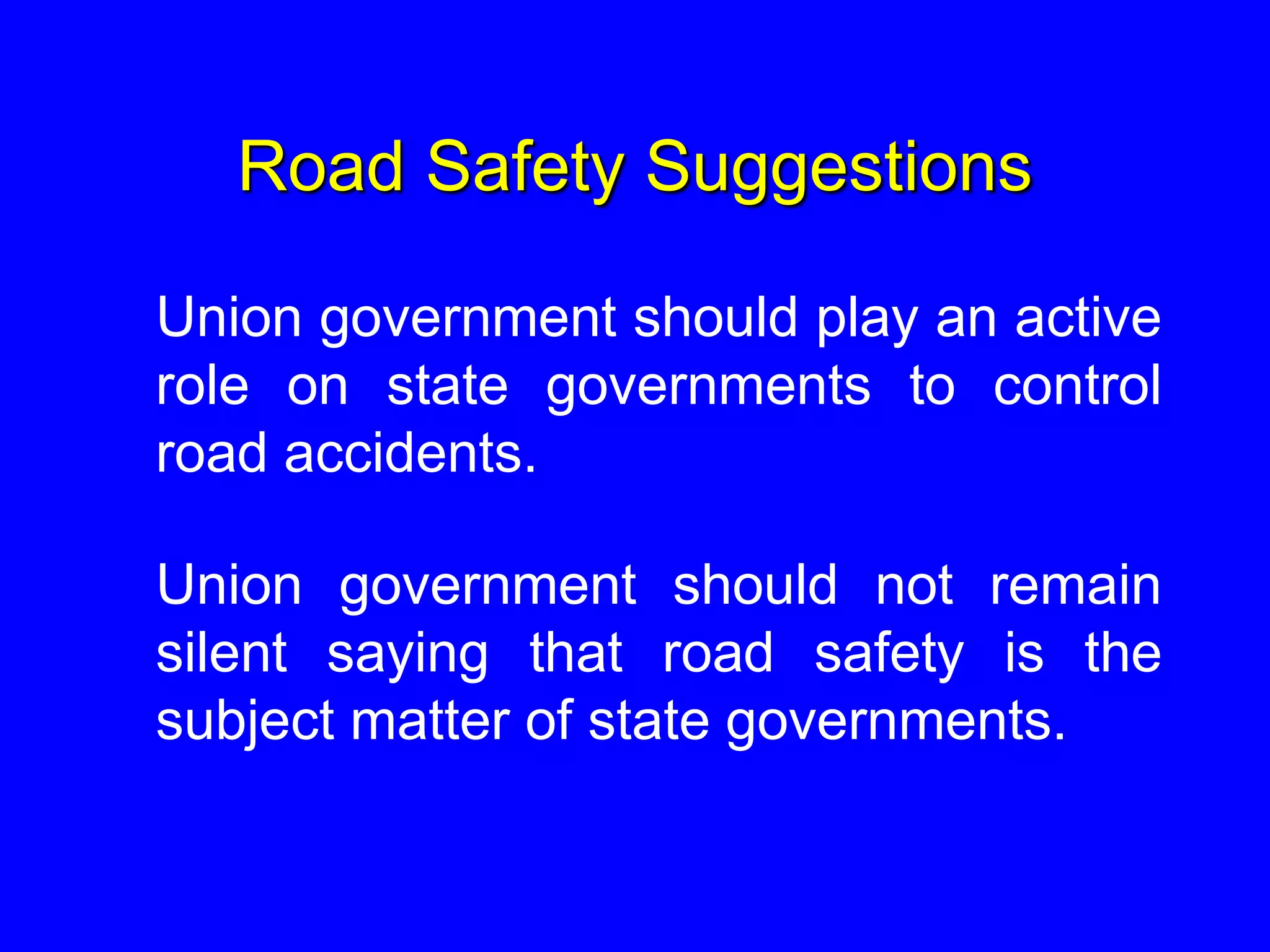 Road Safety Suggestions
Union government should play an active
role on state governments to control
road accidents.
Union government should not remain
silent saying that road safety is the
subject matter of state governments.
 