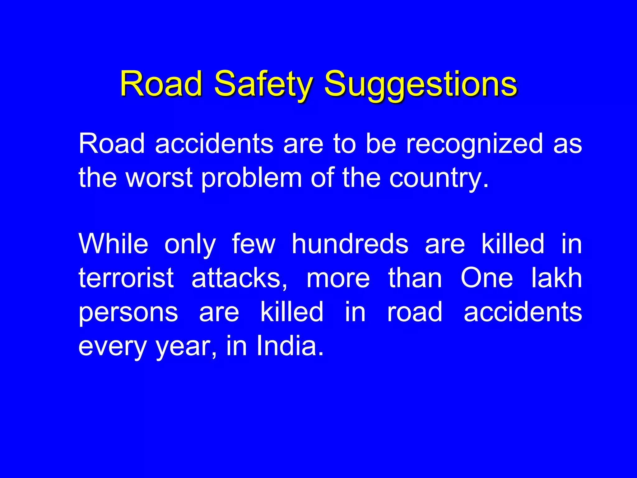Road Safety Suggestions
Road accidents are to be recognized as
the worst problem of the country.
While only few hundreds are killed in
terrorist attacks, more than One lakh
persons are killed in road accidents
every year, in India.
 