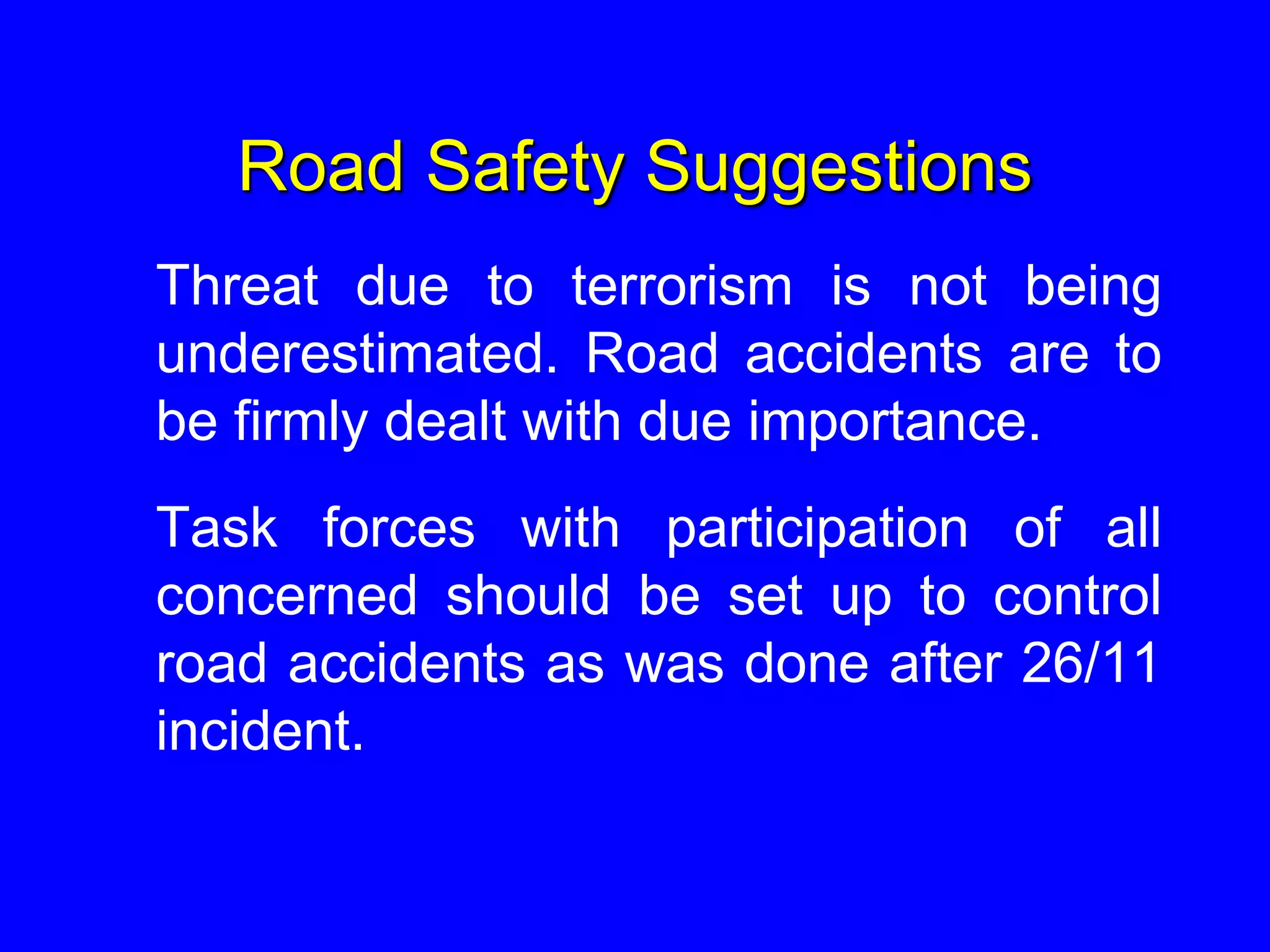 Road Safety Suggestions
Threat due to terrorism is not being
underestimated. Road accidents are to
be firmly dealt with due importance.
Task forces with participation of all
concerned should be set up to control
road accidents as was done after 26/11
incident.
 