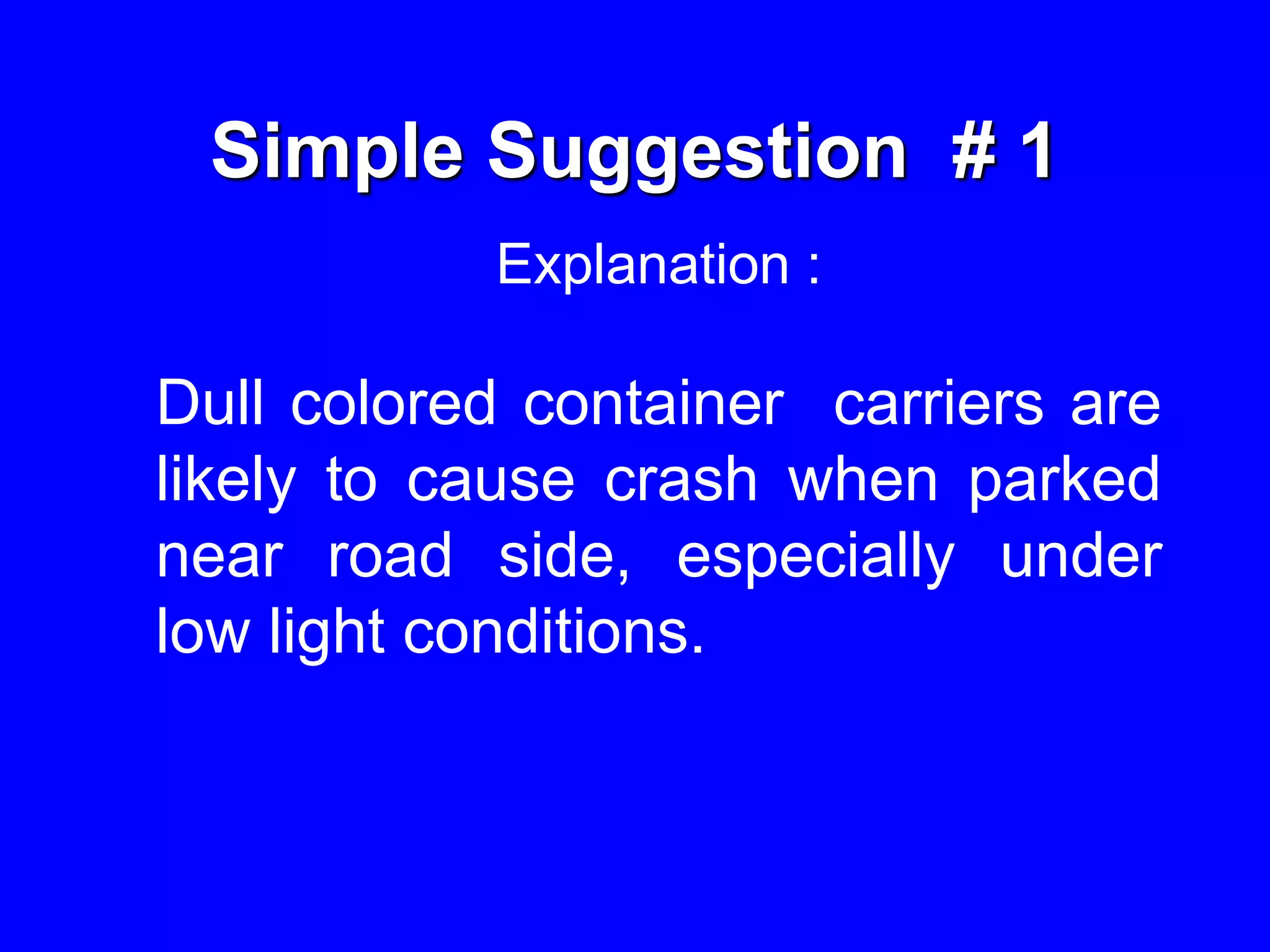 Simple Suggestion # 1
Explanation :
Dull colored container carriers are
likely to cause crash when parked
near road side, especially under
low light conditions.
 