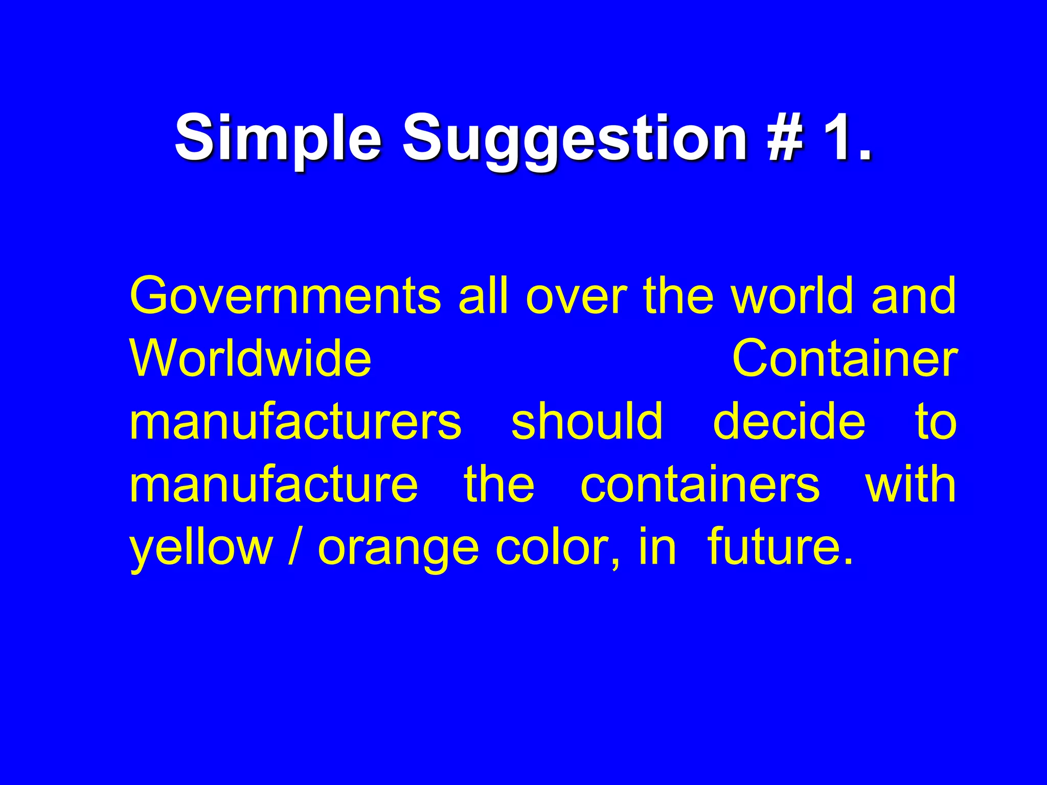 Simple Suggestion # 1.
Governments all over the world and
Worldwide Container
manufacturers should decide to
manufacture the containers with
yellow / orange color, in future.
 