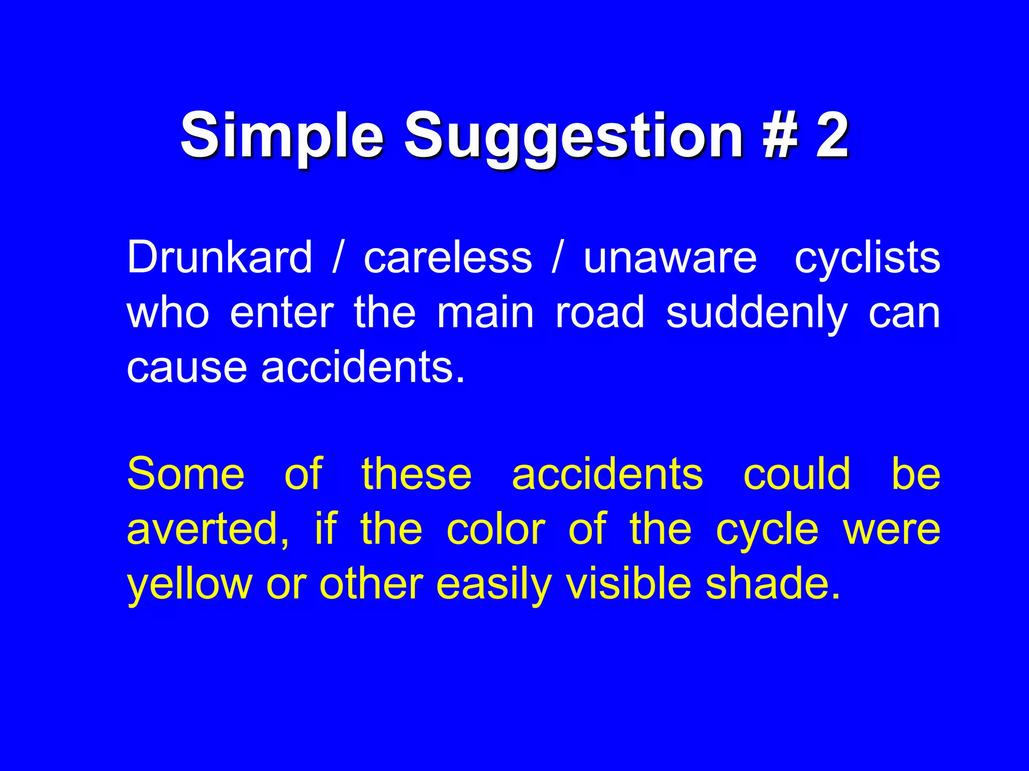 Simple Suggestion # 2
Drunkard / careless / unaware cyclists
who enter the main road suddenly can
cause accidents.
Some of these accidents could be
averted, if the color of the cycle were
yellow or other easily visible shade.
 