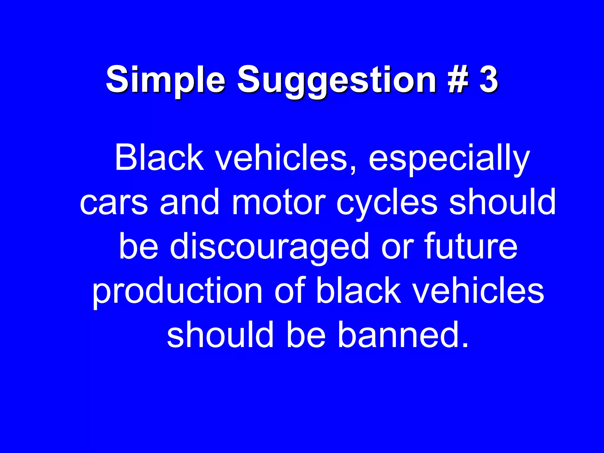 Simple Suggestion # 3
Black vehicles, especially
cars and motor cycles should
be discouraged or future
production of black vehicles
should be banned.
 