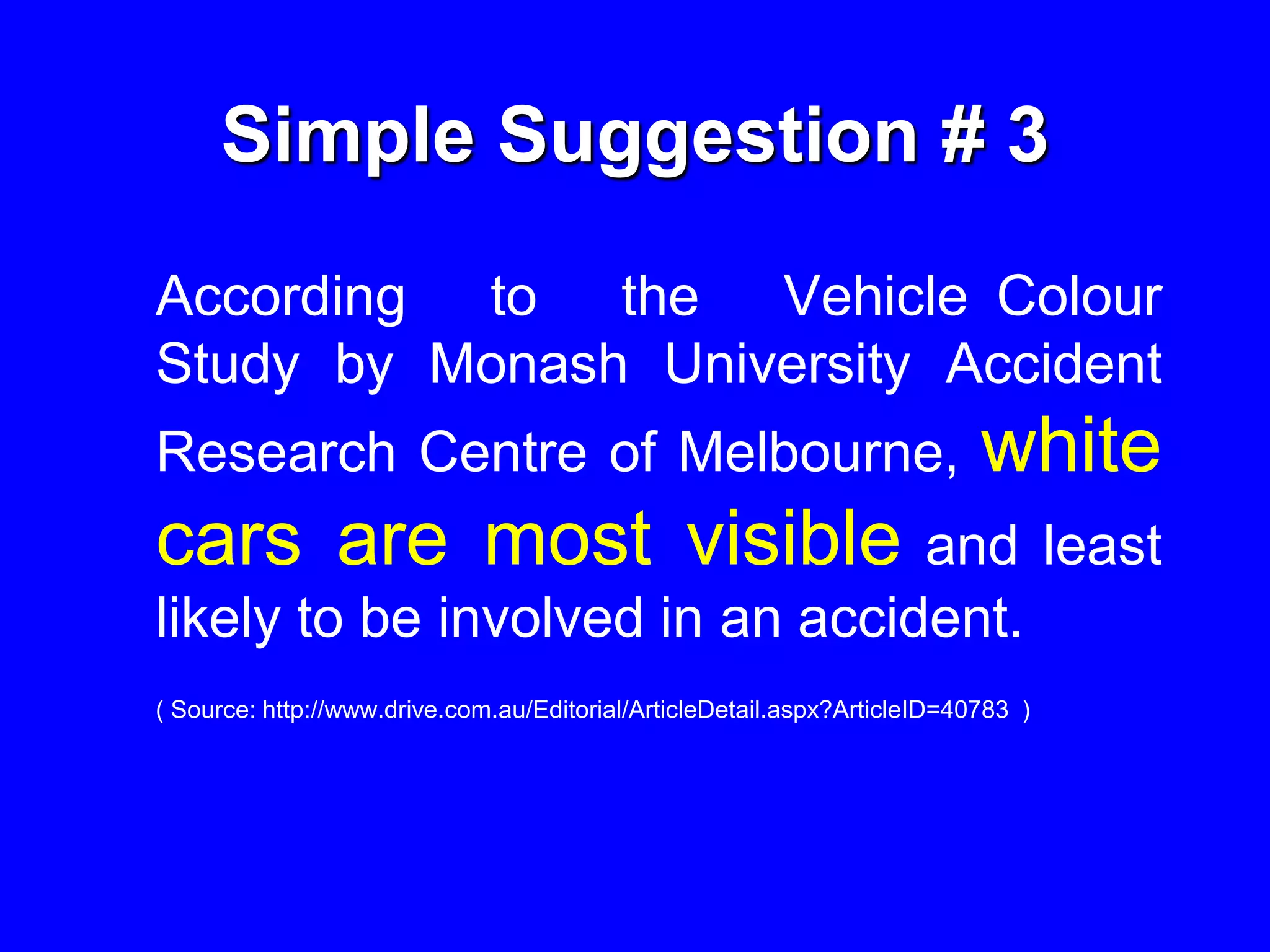 Simple Suggestion # 3
According to the Vehicle Colour
Study by Monash University Accident
Research Centre of Melbourne, white
cars are most visible and least
likely to be involved in an accident.
( Source: http://www.drive.com.au/Editorial/ArticleDetail.aspx?ArticleID=40783 )
 